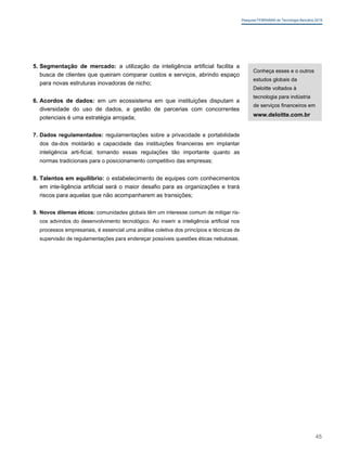Pesquisa FEBRABAN de Tecnologia Bancária 2019
5. Segmentação de mercado: a utilização da inteligência artificial facilita a
busca de clientes que queiram comparar custos e serviços, abrindo espaço
para novas estruturas inovadoras de nicho;
6. Acordos de dados: em um ecossistema em que instituições disputam a
diversidade do uso de dados, a gestão de parcerias com concorrentes
potenciais é uma estratégia arrojada;
7. Dados regulamentados: regulamentações sobre a privacidade e portabilidade
dos da-dos moldarão a capacidade das instituições financeiras em implantar
inteligência arti-ficial, tornando essas regulações tão importante quanto as
normas tradicionais para o posicionamento competitivo das empresas;
8. Talentos em equilíbrio: o estabelecimento de equipes com conhecimentos
em inte-ligência artificial será o maior desafio para as organizações e trará
riscos para aquelas que não acompanharem as transições;
9. Novos dilemas éticos: comunidades globais têm um interesse comum de mitigar ris-
cos advindos do desenvolvimento tecnológico. Ao inserir a inteligência artificial nos
processos empresariais, é essencial uma análise coletiva dos princípios e técnicas de
supervisão de regulamentações para endereçar possíveis questões éticas nebulosas.
Conheça esses e o outros
estudos globais da
Deloitte voltados à
tecnologia para indústria
de serviços financeiros em
www.deloitte.com.br
45
 