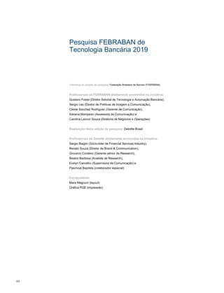 Pesquisa FEBRABAN de
Tecnologia Bancária 2019
Liderança do projeto de pesquisa: Federação Brasileira de Bancos (FEBRABAN)
Profissionais da FEBRABAN diretamente envolvidos na iniciativa:
Gustavo Fosse (Diretor Setorial de Tecnologia e Automação Bancária),
Sergio Leo (Diretor de Políticas de Imagem e Comunicação),
Cleide Sanchez Rodriguez (Gerente de Comunicação),
Adriana Mompean (Assessora de Comunicação) e
Carolina Leonor Souza (Diretoria de Negócios e Operações)
Realização desta edição da pesquisa: Deloitte Brasil
Profissionais da Deloitte diretamente envolvidos na iniciativa:
Sergio Biagini (Sócio-líder de Financial Services Industry),
Renato Souza (Diretor de Brand & Communication),
Giovanni Cordeiro (Gerente sênior de Research),
Beatriz Barbosa (Analista de Research),
Evelyn Carvalho (Supervisora de Comunicação) e
Paschoal Baptista (colaborador especial)
Fornecedores
Mare Magnum (layout)
Gráfica PGE (impressão)
46
 