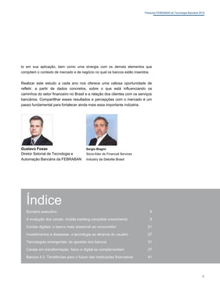 Pesquisa FEBRABAN de Tecnologia Bancária 2019
to em sua aplicação, bem como uma sinergia com os demais elementos que
compõem o contexto de mercado e de negócio no qual os bancos estão inseridos.
Realizar este estudo a cada ano nos oferece uma valiosa oportunidade de
refletir, a partir de dados concretos, sobre o que está influenciando os
caminhos do setor financeiro no Brasil e a relação dos clientes com os serviços
bancários. Compartilhar esses resultados e percepções com o mercado é um
passo fundamental para fortalecer ainda mais essa importante indústria.
Gustavo Fosse Sergio Biagini
Diretor Setorial de Tecnologia e Sócio-líder de Financial Services
Automação Bancária da FEBRABAN Industry da Deloitte Brasil
Índice
Sumário executivo 6
A evolução dos canais: mobile banking consolida crescimento 9
Contas digitais: o banco mais acessível ao consumidor 21
Investimentos e despesas: a tecnologia ao alcance do usuário 27
Tecnologias emergentes: as apostas dos bancos 31
Canais em transformação: físico e digital se complementam 37
Bancos 4.0: Tendências para o futuro das instituições financeiras 41
5
 