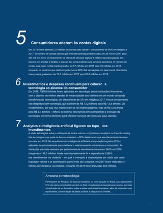 Pesquisa FEBRABAN de Tecnologia Bancária 2019
5 Consumidores aderem às contas digitais
Em 2018 foram abertas 2,5 milhões de contas pelo celular – um aumento de 56% em relação a
2017. O número de contas abertas por internet banking também saltou de 26 mil em 2017 para
434 mil em 2018. O crescimento na oferta de serviços digitais é reflexo da preocupação dos
bancos em ampliar e facilitar o acesso dos consumidores aos serviços bancários. O número de
contas que usam mobile banking saltou de 57 milhões em 2017 para 70 milhões em 2018,
enquanto os usuários que realizam pelo menos 80% das transações por esse canal, chamados
heavy users, passaram de 16,3 milhões em 2017 para 26,8 milhões em 2018.
6 Investimentos e despesas continuam para colocar a
tecnologia ao alcance do consumidor
Em 2018, R$19,6 bilhões foram aplicados em tecnologia pelas instituições financeiras,
com o objetivo de melhor atender às necessidades dos clientes em um mundo de rápida
transformação tecnológica; um crescimento de 3% em relação a 2017. Houve um aumento
nas despesas com tecnologia, que subiram de R$ 13,2 bilhões para R$ 13,9 bilhões. Os
investimentos, por sua vez, mantiveram-se no mesmo patamar, indo de R$ 5,8 bilhões
para R$ 5,7 bilhões – reflexo do esforço dos bancos em acompanhar a evolução da
tecnologia, de forma eficiente, para oferecer serviços de ponta aos seus clientes.
7 Analytics e inteligência artificial figuram no topo dos
investimentos
A visão estratégica sobre a utilização de dados colocou o big data e o analytics no topo do ranking
das tecnologias nas quais os bancos investem – 80% destacaram que essa ferramenta recebeu
recursos em 2018. Na sequência vêm inteligência artificial e computação cognitiva (73%),
aplicadas de principalmente para melhorar o relacionamento entre banco e consumidor. As
interações via chats operados por profissionais de atendimento cresceram 364% em 2018,
chegando a 138,3 milhões. Ainda mais impressionante foi a expansão de 2.585%
nos atendimentos via chatbots – no qual a interação é automatizada por robôs que usam
linguagem natural e se aperfeiçoam quanto mais são utilizados: em 2017 foram realizadas 3
milhões de interações via chatbots, enquanto em 2018 foram efetuadas 80,6 milhões.
Amostra e metodologia
Participaram da Pesquisa 20 bancos brasileiros ou com atuação no Brasil, que representam
91% dos ativos da indústria bancária no País. A realização do levantamento ocorreu por meio
da aplicação de um formulário online a essas instituições financeiras, além de entrevistas com
especialistas, consoli-dação de dados públicos e pesquisas da Deloitte.
7
 