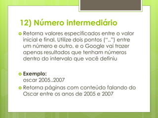 12) Número intermediário
 Retorna

valores especificados entre o valor
inicial e final. Utilize dois pontos (“..”) entre
um número e outro, e o Google vai trazer
apenas resultados que tenham números
dentro do intervalo que você definiu

 Exemplo:

oscar 2005..2007
 Retorna páginas com conteúdo falando do
Oscar entre os anos de 2005 e 2007

 