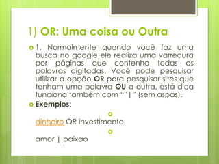 1) OR: Uma coisa ou Outra
 1.

Normalmente quando você faz uma
busca no google ele realiza uma varredura
por páginas que contenha todas as
palavras digitadas. Você pode pesquisar
utilizar a opção OR para pesquisar sites que
tenham uma palavra OU a outra, está dica
funciona também com “”|” (sem aspas).
 Exemplos:


dinheiro OR investimento
amor | paixao



 