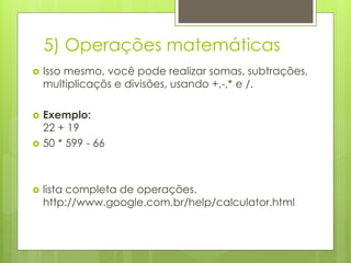 5) Operações matemáticas


Isso mesmo, você pode realizar somas, subtrações,
multiplicaçõs e divisões, usando +,-,* e /.



Exemplo:
22 + 19
50 * 599 - 66





lista completa de operações.
http://www.google.com.br/help/calculator.html

 