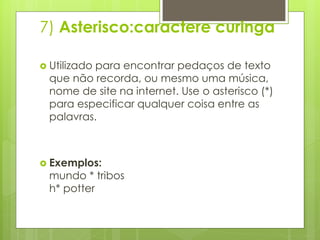 7) Asterisco:caractere curinga
 Utilizado

para encontrar pedaços de texto
que não recorda, ou mesmo uma música,
nome de site na internet. Use o asterisco (*)
para especificar qualquer coisa entre as
palavras.

 Exemplos:

mundo * tribos
h* potter

 