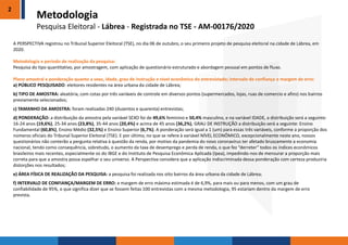 2
A PERSPECTIVA registrou no Tribunal Superior Eleitoral (TSE), no dia 06 de outubro, o seu primeiro projeto de pesquisa eleitoral na cidade de Lábrea, em
2020.
Metodologia e período de realização da pesquisa:
Pesquisa do tipo quantitativo, por amostragem, com aplicação de questionário estruturado e abordagem pessoal em pontos de fluxo.
Plano amostral e ponderação quanto a sexo, idade, grau de instrução e nível econômico do entrevistado; intervalo de confiança e margem de erro:
a) PÚBLICO PESQUISADO: eleitores residentes na área urbana da cidade de Lábrea;
b) TIPO DE AMOSTRA: aleatória, com cotas por três variáveis de controle em diversos pontos (supermercados, lojas, ruas de comercio e afins) nos bairros
previamente selecionados;
c) TAMANHO DA AMOSTRA: foram realizadas 240 (duzentos e quarenta) entrevistas;
d) PONDERAÇÃO: a distribuição da amostra pela variável SEXO foi de 49,6% feminino e 50,4% masculino, e na variável IDADE, a distribuição será a seguinte:
16-24 anos (19,6%), 25-34 anos (23,8%), 35-44 anos (20,4%) e acima de 45 anos (36,2%), GRAU DE INSTRUÇÃO a distribuição será a seguinte: Ensino
Fundamental (60,8%), Ensino Médio (32,5%) e Ensino Superior (6,7%). A ponderação será igual a 1 (um) para essas três variáveis, conforme a proporção dos
números oficiais do Tribunal Superior Eleitoral (TSE). E por último, no que se refere à variável NÍVEL ECONÔMICO, excepcionalmente neste ano, nossos
questionários não conterão a pergunta relativa à questão da renda, por motivo da pandemia do novo coronavírus ter afetado bruscamente a economia
nacional, tendo como consequência, sobretudo, o aumento da taxa de desemprego e perda de renda, o que fez “derreter” todos os índices econômicos
brasileiros mais recentes, especialmente os do IBGE e do Instituto de Pesquisa Econômica Aplicada (Ipea), impedindo-nos de mensurar a proporção mais
correta para que a amostra possa espelhar o seu universo. A Perspectiva considera que a aplicação indiscriminada dessa ponderação com certeza produziria
distorções nos resultados;
e) ÁREA FÍSICA DE REALIZAÇÃO DA PESQUISA: a pesquisa foi realizada nos oito bairros da área urbana da cidade de Lábrea;
f) INTERVALO DE CONFIANÇA/MARGEM DE ERRO: a margem de erro máxima estimada é de 6,9%, para mais ou para menos, com um grau de
confiabilidade de 95%, o que significa dizer que se fossem feitas 100 entrevistas com a mesma metodologia, 95 estariam dentro da margem de erro
prevista.
Metodologia
Pesquisa Eleitoral - Lábrea - Registrada no TSE - AM-00176/2020
 