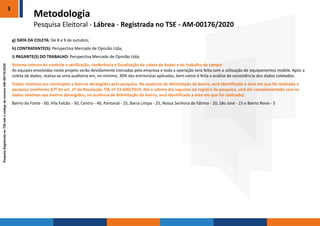 PesquisaRegistradanoTSEsobocódigodenúmeroAM-00176/2020
g) DATA DA COLETA: De 8 e 9 de outubro;
h) CONTRATANTE(S): Perspectiva Mercado de Opinião Ltda;
i) PAGANTE(S) DO TRABALHO: Perspectiva Mercado de Opinião Ltda;
Sistema interno de controle e verificação, conferência e fiscalização da coleta de dados e do trabalho de campo:
As equipes envolvidas neste projeto serão devidamente treinadas pela empresa e toda a operação será feita com a utilização de equipamentos mobile. Após a
coleta de dados, realiza-se uma auditoria em, no mínimo, 30% das entrevistas aplicadas, bem como é feita a análise da consistência dos dados coletados.
Dados relativos aos municípios e bairros abrangidos pela pesquisa. Na ausência de delimitação do bairro, será identificada a área em que foi realizada a
pesquisa (conforme §7º do art. 2º da Resolução-TSE nº 23.600/2019, Até o sétimo dia seguinte ao registro da pesquisa, será ele complementado com os
dados relativos aos bairros abrangidos; na ausência de delimitação do bairro, será identificada a área em que foi realizada):
Bairro da Fonte - 60, Vila Falcão - 50, Centro - 40, Pantanal - 25, Barra Limpa - 25, Nossa Senhora de Fátima - 20, São José - 15 e Bairro Novo - 5
3
Metodologia
Pesquisa Eleitoral - Lábrea - Registrada no TSE - AM-00176/2020
 