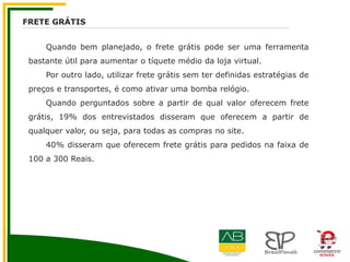 Quando bem planejado, o frete grátis pode ser uma ferramenta
bastante útil para aumentar o tíquete médio da loja virtual.
Por outro lado, utilizar frete grátis sem ter definidas estratégias de
preços e transportes, é como ativar uma bomba relógio.
Quando perguntados sobre a partir de qual valor oferecem frete
grátis, 19% dos entrevistados disseram que oferecem a partir de
qualquer valor, ou seja, para todas as compras no site.
40% disseram que oferecem frete grátis para pedidos na faixa de
100 a 300 Reais.
FRETE GRÁTIS
 