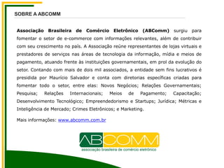 Associação Brasileira de Comércio Eletrônico (ABComm) surgiu para
fomentar o setor de e-commerce com informações relevantes, além de contribuir
com seu crescimento no país. A Associação reúne representantes de lojas virtuais e
prestadores de serviços nas áreas de tecnologia da informação, mídia e meios de
pagamento, atuando frente às instituições governamentais, em prol da evolução do
setor. Contando com mais de dois mil associados, a entidade sem fins lucrativos é
presidida por Maurício Salvador e conta com diretorias específicas criadas para
fomentar todo o setor, entre elas: Novos Negócios; Relações Governamentais;
Pesquisa; Relações Internacionais; Meios de Pagamento; Capacitação;
Desenvolvimento Tecnológico; Empreendedorismo e Startups; Jurídica; Métricas e
Inteligência de Mercado; Crimes Eletrônicos; e Marketing.
Mais informações: www.abcomm.com.br
SOBRE A ABCOMM
 