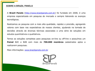 A Brazil Panels (http://www.brazilpanels.com.br) foi fundada em 2008, é uma
empresa especializada em pesquisa de mercado e sempre liderando os avanços
tecnológicos.
Realizamos as pesquisa com a mais alta qualidade, rapidez e precisão, agregando
valores com base nas expectativas de nossos clientes, ajudando na tomada de
decisões através de diversas técnicas associadas a uma série de soluções em
estudos quantitativos e qualitativos.
Temos as soluções completas para pesquisas on-line ou off-line e possuímos um
Painel B2C e B2B com mais de 700.000 membros cadastrados aptos a
realizarem pesquisas.
Mais informações: www.brazilpanels.com.br
SOBRE A BRAZIL PANELS
 
