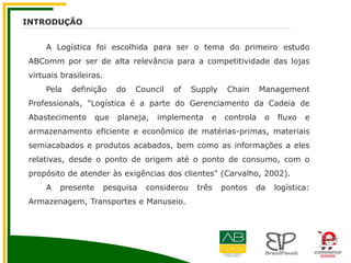 A Logística foi escolhida para ser o tema do primeiro estudo
ABComm por ser de alta relevância para a competitividade das lojas
virtuais brasileiras.
Pela definição do Council of Supply Chain Management
Professionals, "Logística é a parte do Gerenciamento da Cadeia de
Abastecimento que planeja, implementa e controla o fluxo e
armazenamento eficiente e econômico de matérias-primas, materiais
semiacabados e produtos acabados, bem como as informações a eles
relativas, desde o ponto de origem até o ponto de consumo, com o
propósito de atender às exigências dos clientes" (Carvalho, 2002).
A presente pesquisa considerou três pontos da logística:
Armazenagem, Transportes e Manuseio.
INTRODUÇÃO
 
