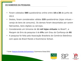 OS NÚMEROS DA PESQUISA
• Foram coletados 585 questionários online entre 10 e 20 de junho de
2013
• Destes, foram considerados válidos 225 questionários (lojas virtuais –
varejo de bens de consumo). Os demais foram descartados por serem
fabricantes, bens digitais ou serviços.
• Considerando um Universo de 11 mil lojas virtuais no Brasil*, a
Margem de Erro da pesquisa é de 6% com Grau de Confiança de 95
• A pesquisa foi feita pela Associação Brasileira de Comércio Eletrônico
com apoio da Brazil Panels e Ecommerce School.
* Fonte: Pesquisa Gerentes de Ecommerce. Ecommerce School 2011
 