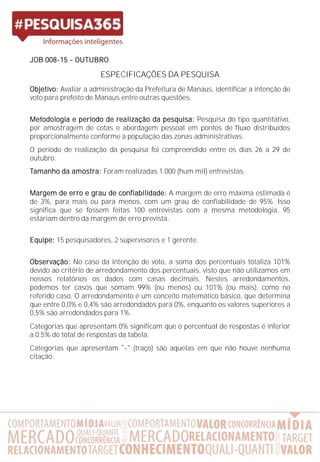 JOB 008-15 - OUTUBRO
ESPECIFICAÇÕES DA PESQUISA
Objetivo: Avaliar a administração da Prefeitura de Manaus, identificar a intenção de
voto para prefeito de Manaus entre outras questões.
Metodologia e período de realização da pesquisa: Pesquisa do tipo quantitativo,
por amostragem de cotas e abordagem pessoal em pontos de fluxo distribuídos
proporcionalmente conforme a população das zonas administrativas.
O período de realização da pesquisa foi compreendido entre os dias 26 a 29 de
outubro.
Tamanho da amostra: Foram realizadas 1.000 (hum mil) entrevistas.
Margem de erro e grau de confiabilidade: A margem de erro máxima estimada é
de 3%, para mais ou para menos, com um grau de confiabilidade de 95%. Isso
significa que se fossem feitas 100 entrevistas com a mesma metodologia, 95
estariam dentro da margem de erro prevista.
Equipe: 15 pesquisadores, 2 supervisores e 1 gerente.
Observação: No caso da intenção de voto, a soma dos percentuais totaliza 101%
devido ao critério de arredondamento dos percentuais, visto que não utilizamos em
nossos relatórios os dados com casas decimais. Nestes arredondamentos,
podemos ter casos que somam 99% (ou menos) ou 101% (ou mais), como no
referido caso. O arredondamento é um conceito matemático básico, que determina
que entre 0,0% e 0,4% são arredondados para 0%, enquanto os valores superiores a
0,5% são arredondados para 1%.
Categorias que apresentam 0% significam que o percentual de respostas é inferior
a 0,5% do total de respostas da tabela.
Categorias que apresentam - (traço) são aquelas em que não houve nenhuma
citação.
 