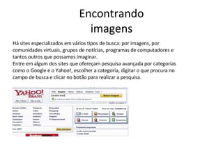 Encontrando imagens Há sites especializados em vários tipos de busca: por imagens, por comunidades virtuais, grupos de notícias, programas de computadores e tantos outros que possamos imaginar.  Entre em algum dos sites que ofereçam pesquisa avançada por categorias como o Google e o Yahoo!, escolher a categoria, digitar o que procura no campo de busca e clicar no botão para realizar a pesquisa. 