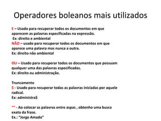 Operadores boleanos mais utilizados E  – Usado para recuperar todos os documentos em que aparecem as palavras especificadas na expressão. Ex: direito e ambiental NÃO  – usado para recuperar todos os documentos em que aparece uma palavra mas nunca a outra.  Ex: direito não ambiental OU  – Usado para recuperar todos os documentos que possuam qualquer uma das palavras especificadas.  Ex: direito ou administração. Truncamento $  - Usado para recuperar todas as palavras iniciadas por aquele radical. Ex: administra$ “”   - Ao colocar as palavras entre aspas , obtenho uma busca exata da frase. Ex.: “Jorge Amado” 
