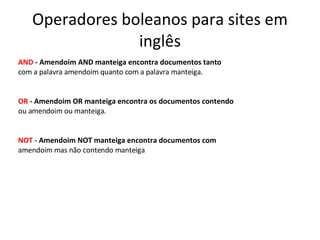 Operadores boleanos para sites em inglês AND  - Amendoim AND manteiga encontra documentos tanto com a palavra amendoim quanto com a palavra manteiga. OR  - Amendoim OR manteiga encontra os documentos contendo ou amendoim ou manteiga. NOT  - Amendoim NOT manteiga encontra documentos com amendoim mas não contendo manteiga 