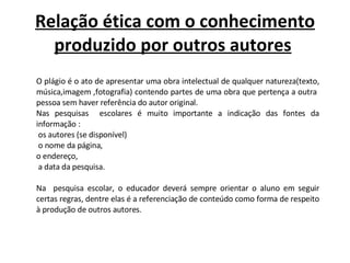 Relação ética com o conhecimento produzido por outros autores   O plágio é o ato de apresentar uma obra intelectual de qualquer natureza(texto, música,imagem ,fotografia) contendo partes de uma obra que pertença a outra  pessoa sem haver referência do autor original.  Nas pesquisas  escolares é muito importante a indicação das fontes da informação : os autores (se disponível) o nome da página,  o endereço, a data da pesquisa.   Na  pesquisa escolar, o educador deverá sempre orientar o aluno em seguir certas regras, dentre elas é a referenciação de conteúdo como forma de respeito à produção de outros autores. 
