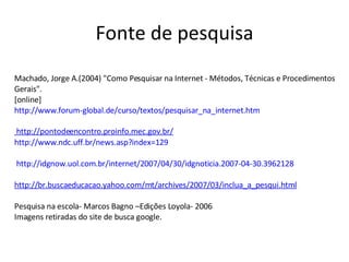 Fonte de pesquisa Machado, Jorge A.(2004) "Como Pesquisar na Internet - Métodos, Técnicas e Procedimentos Gerais". [online] http://www.forum-global.de/curso/textos/pesquisar_na_internet.htm http://www.ndc.uff.br/news.asp?index=129    http://idgnow.uol.com.br/internet/2007/04/30/idgnoticia.2007-04-30.3962128   http://br.buscaeducacao.yahoo.com/mt/archives/2007/03/inclua_a_pesqui.html Pesquisa na escola- Marcos Bagno –Edições Loyola- 2006 Imagens retiradas do site de busca google.  http://pontodeencontro.proinfo.mec.gov.br/   