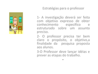 Estratégias para o professor 1- A investigação deverá ser feita com objetivo expresso de obter conhecimento específico e estruturado sobre um assunto preciso. 2- O professor precisa ter bem claro o propósito, o objetivo,a finalidade da  pesquisa proposta aos alunos. 3-O Professor deve lançar idéias e prever as etapas do trabalho. 