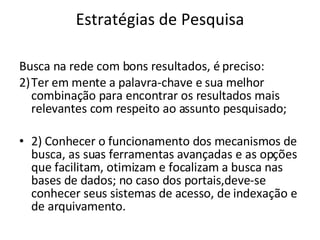 Estratégias de Pesquisa Busca na rede com bons resultados, é preciso: Ter em mente a palavra-chave e sua melhor combinação para encontrar os resultados mais relevantes com respeito ao assunto pesquisado; 2) Conhecer o funcionamento dos mecanismos de busca, as suas ferramentas avançadas e as opções que facilitam, otimizam e focalizam a busca nas bases de dados; no caso dos portais,deve-se conhecer seus sistemas de acesso, de indexação e de arquivamento. 