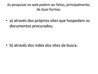 As pesquisas na web podem ser feitas, principalmente, de duas formas: a) através dos próprios sites que hospedam os documentos procurados; b) através dos index dos sites de busca. 