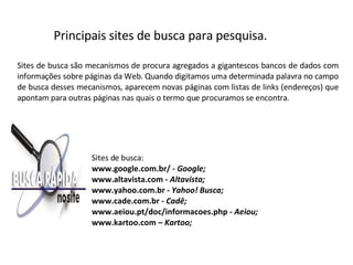 Sites de busca são mecanismos de procura agregados a gigantescos bancos de dados com informações sobre páginas da Web. Quando digitamos uma determinada palavra no campo de busca desses mecanismos, aparecem novas páginas com listas de links (endereços) que apontam para outras páginas nas quais o termo que procuramos se encontra.  Sites de busca: www.google.com.br/  - Google; www.altavista.com  - Altavista; www.yahoo.com.br  - Yahoo! Busca; www.cade.com.br -  Cadê; www.aeiou.pt/doc/informacoes.php -  Aeiou; www.kartoo.com –  Kartoo; Principais sites de busca para pesquisa. 