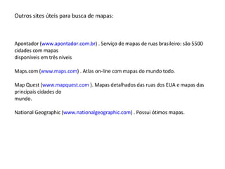 Outros sites úteis para busca de mapas: Apontador ( www.apontador.com.br ) . Serviço de mapas de ruas brasileiro: são 5500 cidades com mapas disponíveis em três níveis Maps.com ( www.maps.com ) . Atlas on-line com mapas do mundo todo. Map Quest ( www.mapquest.com  ). Mapas detalhados das ruas dos EUA e mapas das principais cidades do mundo. National Geographic ( www.nationalgeographic.com ) . Possui ótimos mapas. 