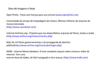 Sites de Imagens e fotos Open Photo - Fotos com licença para uso comum ( www.openphoto.net ). Comunidade de serviço de hospedagem de música. Oferece milhares de arquivos de música licenciada. ( http://www.soundclick.com ) Internet Archives.org - Projecto que visa disponibilizar arquivos de filmes, textos e áudio ( http://www.archive.org/movies/movies.php ) . Mais de mil filmes governamentais e de propaganda de domínio público( http://www.archive.org/movies/prelinger.php ) IMDB - Internet Movie database. O mais completo arquivo sobre cinema e vídeo da Internet. Tem uma enorme base de dados, de fácil navegação e livre acesso. ( http://www.imdb.com ) 