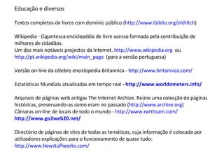 Educação e diversos Textos completos de livros com domínio público ( http://www.ibiblio.org/eldritch ) Wikipedia - Gigantesca enciclopédia de livre acesso formada pela contribuição de milhares de cidadãos. Um dos mais notáveis projectos da Internet.  http://www.wikipedia.org   ou http://pt.wikipedia.org/wiki/main_page   (para a versão portuguesa) Versão on-line da célebre enciclopédia Britannica -  http://www.britannica.com/   Estatísticas Mundiais atualizadas em tempo real  -  http://www.worldometers.info/   Arquivos de páginas web antigas The Internet Archive. Reúne uma colecção de páginas históricas, preservando-as como eram no passado ( http://www.archive.org )  Câmaras on-line de locais de todo o mundo -  http://www.earthcam.com/   http://www.go2web20.net/   Directório de páginas de sites de todas as temáticas, cuja informação é colocada por utilizadores explicações para o funcionamento de quase tudo:  http://www.howstuffworks.com/   
