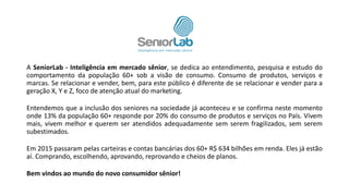 A SeniorLab - Inteligência em mercado sênior, se dedica ao entendimento, pesquisa e estudo do
comportamento da população 60+ sob a visão de consumo. Consumo de produtos, serviços e
marcas. Se relacionar e vender, bem, para este público é diferente de se relacionar e vender para a
geração X, Y e Z, foco de atenção atual do marketing.
Entendemos que a inclusão dos seniores na sociedade já aconteceu e se confirma neste momento
onde 13% da população 60+ responde por 20% do consumo de produtos e serviços no País. Vivem
mais, vivem melhor e querem ser atendidos adequadamente sem serem fragilizados, sem serem
subestimados.
Em 2015 passaram pelas carteiras e contas bancárias dos 60+ R$ 634 bilhões em renda. Eles já estão
aí. Comprando, escolhendo, aprovando, reprovando e cheios de planos.
Bem vindos ao mundo do novo consumidor sênior!
 