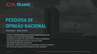 PESQUISA DE
OPINIÃO NACIONAL
• Bolsonaro: avaliação positiva cai para 20% e negativa sobe para 48%
• Evangélicos têm maior apoio ao presidente
• Mais pessoas acreditam na versão de Moro do que na de Bolsonaro
• 56% acham que Moro agiu com ética e de forma correta
• 50% querem impeachment de Bolsonaro
• 49% dizem ter alguém na família que se arrependeu em votar no presidente
• 52% acham que a saída de Moro enfraquece muito o presidente
JOTA/QUAEST – ABRIL DE 2020
Foto: LeRoc/Flickr Todos os direitos reservados. Este material foi produzido pelo JOTA para uso exclusivo do destinatário, não devendo ser copiado ou redistribuído.
 