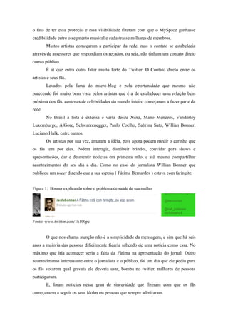 o fato de ter essa proteção e essa visibilidade fizeram com que o MySpace ganhasse
credibilidade entre o segmento musical e cadastrasse milhares de membros.
        Muitos artistas começaram a participar da rede, mas o contato se estabelecia
através de assessores que respondiam os recados, ou seja, não tinham um contato direto
com o público.
        É aí que entra outro fator muito forte do Twitter; O Contato direto entre os
artistas e seus fãs.
        Levados pela fama do micro-blog e pela oportunidade que mesmo não
parecendo foi muito bem vista pelos artistas que é a de estabelecer uma relação bem
próxima dos fãs, centenas de celebridades do mundo inteiro começaram a fazer parte da
rede.
        No Brasil a lista é extensa e varia desde Xuxa, Mano Menezes, Vanderley
Luxemburgo, AlGore, Schwarzenegger, Paulo Coelho, Sabrina Sato, Willian Bonner,
Luciano Hulk, entre outros.
        Os artistas por sua vez, amaram a idéia, pois agora podem medir o carinho que
os fãs tem por eles. Podem interagir, distribuir brindes, convidar para shows e
apresentações, dar e desmentir notícias em primeira mão, e até mesmo compartilhar
acontecimentos do seu dia a dia. Como no caso do jornalista Willian Bonner que
publicou um tweet dizendo que a sua esposa ( Fátima Bernardes ) estava com faringite.


Figura 1: Bonner explicando sobre o problema de saúde de sua mulher




Fonte: www.twitter.com/1h100pc


        O que nos chama atenção não é a simplicidade da mensagem, e sim que há seis
anos a maioria das pessoas dificilmente ficaria sabendo de uma notícia como essa. No
máximo que iria acontecer seria a falta da Fátima na apresentação do jornal. Outro
acontecimento interessante entre o jornalista e o público, foi um dia que ele pediu para
os fãs votarem qual gravata ele deveria usar, bomba no twitter, milhares de pessoas
participaram.
        E, foram notícias nesse grau de sinceridade que fizeram com que os fãs
começassem a seguir os seus ídolos ou pessoas que sempre admiraram.
 