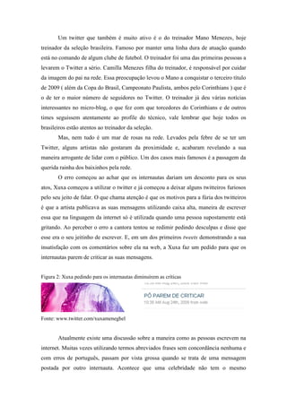 Um twitter que também é muito ativo é o do treinador Mano Menezes, hoje
treinador da seleção brasileira. Famoso por manter uma linha dura de atuação quando
está no comando de algum clube de futebol. O treinador foi uma das primeiras pessoas a
levarem o Twitter a sério. Camilla Menezes filha do treinador, é responsável por cuidar
da imagem do pai na rede. Essa preocupação levou o Mano a conquistar o terceiro título
de 2009 ( além da Copa do Brasil, Campeonato Paulista, ambos pelo Corinthians ) que é
o de ter o maior número de seguidores no Twitter. O treinador já deu várias notícias
interessantes no micro-blog, o que fez com que torcedores do Corinthians e de outros
times seguissem atentamente ao profile do técnico, vale lembrar que hoje todos os
brasileiros estão atentos ao treinador da seleção.
       Mas, nem tudo é um mar de rosas na rede. Levados pela febre de se ter um
Twitter, alguns artistas não gostaram da proximidade e, acabaram revelando a sua
maneira arrogante de lidar com o público. Um dos casos mais famosos é a passagem da
querida rainha dos baixinhos pela rede.
       O erro começou ao achar que os internautas dariam um desconto para os seus
atos, Xuxa começou a utilizar o twitter e já começou a deixar alguns twitteiros furiosos
pelo seu jeito de falar. O que chama atenção é que os motivos para a fúria dos twitteiros
é que a artista publicava as suas mensagens utilizando caixa alta, maneira de escrever
essa que na linguagem da internet só é utilizada quando uma pessoa supostamente está
gritando. Ao perceber o erro a cantora tentou se redimir pedindo desculpas e disse que
esse era o seu jeitinho de escrever. E, em um dos primeiros tweets demonstrando a sua
insatisfação com os comentários sobre ela na web, a Xuxa faz um pedido para que os
internautas parem de criticar as suas mensagens.


Figura 2: Xuxa pedindo para os internautas diminuírem as críticas




Fonte: www.twitter.com/xuxameneghel


       Atualmente existe uma discussão sobre a maneira como as pessoas escrevem na
internet. Muitas vezes utilizando termos abreviados frases sem concordância nenhuma e
com erros de português, passam por vista grossa quando se trata de uma mensagem
postada por outro internauta. Acontece que uma celebridade não tem o mesmo
 