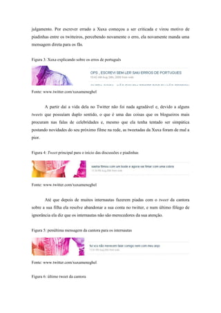 julgamento. Por escrever errado a Xuxa começou a ser criticada e virou motivo de
piadinhas entre os twitteiros, percebendo novamente o erro, ela novamente manda uma
mensagem direta para os fãs.


Figura 3: Xuxa explicando sobre os erros de português




Fonte: www.twitter.com/xuxameneghel


        A partir daí a vida dela no Twitter não foi nada agradável e, devido a alguns
tweets que possuíam duplo sentido, o que é uma das coisas que os blogueiros mais
procuram nas falas de celebridades e, mesmo que ela tenha tentado ser simpática
postando novidades do seu próximo filme na rede, as tweetadas da Xuxa foram de mal a
pior.


Figura 4: Tweet principal para o início das discussões e piadinhas




Fonte: www.twitter.com/xuxameneghel


        Até que depois de muitos internautas fazerem piadas com o tweet da cantora
sobre a sua filha ela resolve abandonar a sua conta no twitter, e num último fôlego de
ignorância ela diz que os internautas não são merecedores da sua atenção.


Figura 5: penúltima mensagem da cantora para os internautas




Fonte: www.twitter.com/xuxameneghel


Figura 6: último tweet da cantora
 