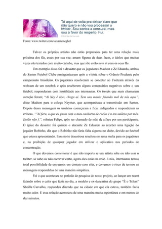 Fonte: www.twitter.com/xuxameneghel


       Talvez os próprios artistas não estão preparados para ter uma relação mais
próxima dos fãs, esses por sua vez, amam figuras de duas faces, e ídolos que muitas
vezes são tratados com muito carinho, mas que não estão nem aí com os seus fãs.
       Um exemplo disso foi o desastre que os jogadores Madson e Zé Eduardo, ambos
do Santos Futebol Clube protagonizaram após a vitória sobre o Grêmio Prudente pelo
campeonato brasileiro. Os jogadores resolveram se conectar ao Twitcam através da
webcam de um notebok e após receberem alguns comentários negativos sobre o seu
futebol, responderam com hostilidade aos internautas. Os tweets que mais chamaram
atenção foram; “Ai Ney é nóis, chega aí. Tem uns manés falando mal de nós aqui”,
disse Madson para o colega Neymar, que acompanhava a transmissão em Santos.
Depois dessa mensagem os usuários começaram a ficar indignados e responderam as
críticas, “"Aí fera, o que eu gasto com o meu cachorro de ração é o teu salário por mês.
Então não f.”, rebateu Felipe, após ser chamado de mão de alface por um participante.
O ápice do desastre foi quando o atacante Zé Eduardo ao receber uma ligação do
jogador Robinho, diz que o Robinho não faria falta alguma no clube, devido ao futebol
que estava apresentando. Essa noite desastrosa resultou em uma multa para os jogadores
e, na proibição de qualquer jogador em utilizar o aplicativo nos períodos de
concentração.
       O que devemos comemorar é que não importa se um artista sabe ou não usar o
twitter, se sabe ou não escrever certo, agora eles estão na rede. E nós, internautas temos
total possibilidade de entrarmos em contato com eles, e corremos o risco de termos as
mensagens respondidas de uma maneira simpática.
       Foi o que aconteceu no período de pesquisa do nosso projeto, ao lançar um tweet
falando sobre o calor que fazia no dia, a modelo e ex-dançarina do grupo “É o Tchan”
Sheilla Carvalho, respondeu dizendo que na cidade em que ela estava, também fazia
muito calor. E essa relação aconteceu de uma maneira muita espontânea e em menos de
dez minutos.
 
