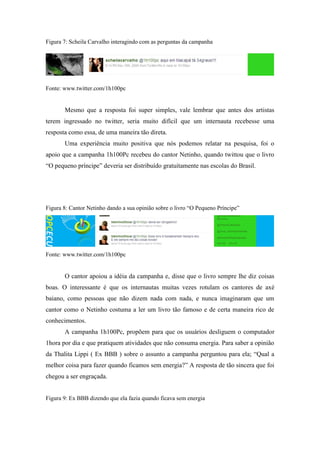 Figura 7: Scheila Carvalho interagindo com as perguntas da campanha




Fonte: www.twitter.com/1h100pc


       Mesmo que a resposta foi super simples, vale lembrar que antes dos artistas
terem ingressado no twitter, seria muito difícil que um internauta recebesse uma
resposta como essa, de uma maneira tão direta.
       Uma experiência muito positiva que nós podemos relatar na pesquisa, foi o
apoio que a campanha 1h100Pc recebeu do cantor Netinho, quando twittou que o livro
“O pequeno príncipe” deveria ser distribuído gratuitamente nas escolas do Brasil.




Figura 8: Cantor Netinho dando a sua opinião sobre o livro “O Pequeno Príncipe”




Fonte: www.twitter.com/1h100pc


       O cantor apoiou a idéia da campanha e, disse que o livro sempre lhe diz coisas
boas. O interessante é que os internautas muitas vezes rotulam os cantores de axé
baiano, como pessoas que não dizem nada com nada, e nunca imaginaram que um
cantor como o Netinho costuma a ler um livro tão famoso e de certa maneira rico de
conhecimentos.
       A campanha 1h100Pc, propõem para que os usuários desliguem o computador
1hora por dia e que pratiquem atividades que não consuma energia. Para saber a opinião
da Thalita Lippi ( Ex BBB ) sobre o assunto a campanha perguntou para ela; “Qual a
melhor coisa para fazer quando ficamos sem energia?” A resposta de tão sincera que foi
chegou a ser engraçada.


Figura 9: Ex BBB dizendo que ela fazia quando ficava sem energia
 