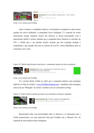 Fonte: www.twitter.com/1h100pc


       Após a resposta, a campanha explicou a sua proposta e perguntou se pelo menos
quando ela estava malhando o computador ficava desligado. E a resposta foi muito
interessante, porque enquanto muitos dos famosos se dizem preocupados com o
aquecimento global e mesmo sabendo que a campanha busca diminuir as emissões de
CO², a Thalita deu a sua opinião sincera, dizendo que não consegue desligar o
computador e que quando não está na internet do seu PC, utiliza BlackBerry para se
comunicar com a rede.




Figura 10: Thalita Lippi dizendo como deixa o computador quando ela está na academia




Fonte: www.twitter.com/1h100pc
       Já o escritor Paulo Coelho ao saber que a campanha dedicou uma postagem
especial no blog do projeto ( www.1h100pc.blogspot.com ) agradeceu pela postagem
através de um “Obrigado” no twitter e também com um comentário no blog.


Figura 11: Paulo Coelho avisando que deixou um comentário no blog da campanha




Fonte: www.twitter.com/1h100pc


       Questionado sobre essa proximidade entre os famosos e os internautas que o
twitter proporcionou, em uma entrevista feita pelo Estadão com o Marcelo Tas, ele
responde de uma maneira muito inteligente.
 