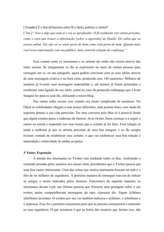 [ Estadão] É o fim da barreira entre fã e ídolo, político e eleitor?
[ Tas ] “ Isso é algo que está aí e vai se aprofundar. O fã realmente vive muito próximo,
como o cara que trouxe a informação [sobre a agressão] do Danilo. Ele sabia que eu
estava online. Ele não só se sente perto de mim como está perto de mim. Quanto mais
você troca informação com seu público, mais constrói relação de confiança.”


       Esse contato entre os internautas e os artistas até então não existia através das
redes sociais. Se antigamente os fãs se exprimiam no meio de muitas pessoas para
conseguir um oi, ou um autógrafo, agora podem conversar com os seus ídolos através
de uma mensagem criativa e na hora certa, produzida com 140 caracteres. Milhares de
usuários já tiveram suas mensagens respondidas e, até mesmo já foram premiados e
receberam uma ligação do seu ídolo, como no caso da promoção relâmpago que a Ivete
Sangalo fez para os seus fãs, utilizando o micro-blog.
       Nas outras redes sociais esse contato era muito complicado de acontecer. No
Orkut as celebridades chegam a usar nomes diferentes, nem postam fotos, com medo de
exporem demais a sua vida particular. Ter uma conversa pelo Msn só é possível desde
que algum contato passe o endereço do famoso. Já no twitter, basta começar a a seguir o
cantor ou artista e responder aos seus tweets que o contato já foi feito. Essa relação só
tende a melhorar já que os artistas precisam de uma boa imagem, e os fãs sempre
tiveram vontade de estabelecer esse contato, o que vai estabelecer essa boa relação é
maturidade e criatividade de ambas as partes.


3º Fator: Exposição
       A atitude dos internautas no Twitter vem mudando todos os dias. Analisando o
conteúdo postado pelos usuários seis meses atrás, percebemos que o Twitter passou por
uma fase muito interessante. Uma das coisas que muitos internautas buscam na rede é o
fato de ter milhares de seguidores. A primeira maneira de conseguir isso era de indicar
os amigos e serem indicados pelos mesmos. Funcionava da seguinte maneira; os
internautas davam reply nas últimas pessoas que fizessem uma postagem sobre o seu
twitter, assim compartilhavam mensagens do tipo; @pessoa diz: Sigam @fulano
@beltrano @ciclano. O ciclano por sua vez também indicava o @fulano, o @beltrano e
o @pessoa. Esse foi o primeiro mecanismo para que as pessoas começassem a aumentar
os seus seguidores. O que acontecia é que na home dos usuários que faziam isso, não
 