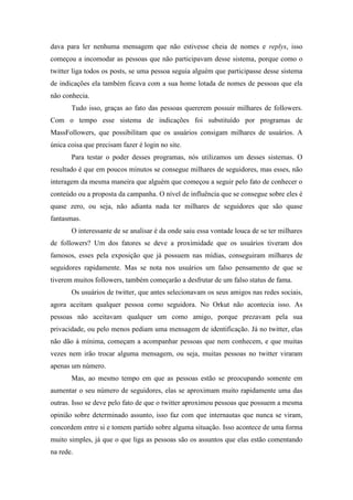 dava para ler nenhuma mensagem que não estivesse cheia de nomes e replys, isso
começou a incomodar as pessoas que não participavam desse sistema, porque como o
twitter liga todos os posts, se uma pessoa seguia alguém que participasse desse sistema
de indicações ela também ficava com a sua home lotada de nomes de pessoas que ela
não conhecia.
       Tudo isso, graças ao fato das pessoas quererem possuir milhares de followers.
Com o tempo esse sistema de indicações foi substituído por programas de
MassFollowers, que possibilitam que os usuários consigam milhares de usuários. A
única coisa que precisam fazer é login no site.
       Para testar o poder desses programas, nós utilizamos um desses sistemas. O
resultado é que em poucos minutos se consegue milhares de seguidores, mas esses, não
interagem da mesma maneira que alguém que começou a seguir pelo fato de conhecer o
conteúdo ou a proposta da campanha. O nível de influência que se consegue sobre eles é
quase zero, ou seja, não adianta nada ter milhares de seguidores que são quase
fantasmas.
       O interessante de se analisar é da onde saiu essa vontade louca de se ter milhares
de followers? Um dos fatores se deve a proximidade que os usuários tiveram dos
famosos, esses pela exposição que já possuem nas mídias, conseguiram milhares de
seguidores rapidamente. Mas se nota nos usuários um falso pensamento de que se
tiverem muitos followers, também começarão a desfrutar de um falso status de fama.
       Os usuários de twitter, que antes selecionavam os seus amigos nas redes sociais,
agora aceitam qualquer pessoa como seguidora. No Orkut não acontecia isso. As
pessoas não aceitavam qualquer um como amigo, porque prezavam pela sua
privacidade, ou pelo menos pediam uma mensagem de identificação. Já no twitter, elas
não dão à mínima, começam a acompanhar pessoas que nem conhecem, e que muitas
vezes nem irão trocar alguma mensagem, ou seja, muitas pessoas no twitter viraram
apenas um número.
       Mas, ao mesmo tempo em que as pessoas estão se preocupando somente em
aumentar o seu número de seguidores, elas se aproximam muito rapidamente uma das
outras. Isso se deve pelo fato de que o twitter aproximou pessoas que possuem a mesma
opinião sobre determinado assunto, isso faz com que internautas que nunca se viram,
concordem entre si e tomem partido sobre alguma situação. Isso acontece de uma forma
muito simples, já que o que liga as pessoas são os assuntos que elas estão comentando
na rede.
 
