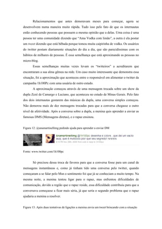Relacionamentos que antes demoravam meses para começar, agora se
desenvolvem numa maneira muito rápida. Tudo isso pelo fato de que os internautas
estão conhecendo pessoas que possuem a mesma opinião que a delas. Uma coisa é uma
pessoa ter uma comunidade dizendo que “Ama Vodka com limão”, a outra é ela postar
um tweet dizendo que está bêbada porque tomou muita caipirinha de vodka. Os usuários
do twitter postam diariamente situações do dia a dia, que são parecidíssimas com os
hábitos de milhares de pessoas. É essa semelhança que está aproximando as pessoas no
micro-blog.
       Essas semelhanças muitas vezes levam os “twitteiros” a acreditarem que
encontraram a sua alma gêmea na rede. Um caso muito interessante que demonstra essa
situação, foi a aproximação que aconteceu entre o responsável em alimentar o twitter da
campanha 1h100Pc com uma usuária de outro estado.
       A aproximação começou através de uma mensagem trocada sobre um show da
dupla Zezé de Camargo e Luciano, que aconteceu no estado de Minas Gerais. Pelo fato
dos dois internautas gostarem das músicas da dupla, uma conversa simples começou.
Não demorou mais de dez mensagens trocadas para que a conversa chegasse a outro
nível de afetividade. Após a conversa sobre a dupla, a menina quis aprender a enviar as
famosas DMS (Mensagens diretas), e o rapaz ensinou.


Figura 12: @anamartinellimg pedindo ajuda para aprender a enviar DM




Fonte: www.twitter.com/1h100pc


       Só precisou dessa troca de favores para que a conversa fosse para um canal de
mensagens instantâneas e, como já tinham tido uma conversa pelo twitter, quando
começaram a se falar pelo Msn o sentimento foi que já se conheciam a muito tempo. Na
mesma noite, a menina tentou ligar para o rapaz, mas enfrentou dificuldades de
comunicação, devido a região que o rapaz reside, essa dificuldade contribuiu para que a
conversava começasse a ficar mais séria, já que seria o segundo problema que o rapaz
ajudaria a menina a resolver.


Figura 13: Após duas tentativas de ligações a menina envia um tweet brincando com a situação
 