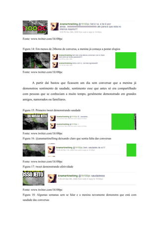 Fonte: www.twitter.com/1h100pc


Figura 14: Em menos de 24horas de conversa, a menina já começa a postar elogios




Fonte: www.twitter.com/1h100pc


       A partir daí bastou que ficassem um dia sem conversar que a menina já
demonstrou sentimento de saudade, sentimento esse que antes só era compartilhado
com pessoas que se conheciam a muito tempo, geralmente demonstrado em grandes
amigos, namorados ou familiares.


Figura 15: Primeiro tweet demonstrando saudade




Fonte: www.twitter.com/1h100pc
Figura 16: @anamartinellimg deixando claro que sentia falta das conversas




Fonte: www.twitter.com/1h100pc
Figura 17: tweet demonstrando afetividade




Fonte: www.twitter.com/1h100pc
Figura 18: Algumas semanas sem se falar e a menina novamente demonstra que está com
saudade das conversas
 