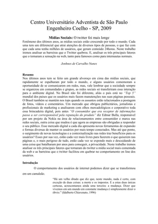 Centro Universitário Adventista de São Paulo
             Engenheiro Coelho - SP, 2009
                    Mídias Sociais: O twitter foi mais longe
Fenômeno dos últimos anos, as mídias sociais estão crescendo por todo o mundo. Cada
uma tem um diferencial que atrai atenções de diversos tipos de pessoas, o que faz com
que cada uma tenha milhões de usuários, que geram conteúdo 24horas. Neste trabalho
iremos analisar as barreiras que o Twitter quebrou. E, analisar os três principais fatores
que o tornaram a sensação na web, tanto para famosos como para internautas normais.

                              Jonhnes de Carvalho Nunes


Resumo
Nos últimos anos tem se feito um grande alvoroço em cima das mídias sociais, que
rapidamente se espalharam por todo o mundo, e alguns usuários comemoram a
oportunidade de se comunicarem em redes, mas, vale lembrar que a sociedade sempre
se organizou em comunidades e grupos, as redes sociais só transferiram essa interação
para o ambiente digital. No Brasil não foi diferente, aliás o país está no “Top 5”
mundial dos paises que os usuários mais fazem manutenções nas suas páginas pessoais.
O Brasil também se mantém nos tops quando os assuntos estão relacionados a postagem
de fotos, vídeos e comentários. Um mercado que obrigou publicitários, jornalistas e
profissionais de marketing a analisarem com olhos mercadológicos e corporativo toda
essa brincadeira digital, pois antes “O consumidor que era receptor de informações
passa a ser corresponsável pela reputação do produto” diz Edmar Bulla, responsável
por um projeto da Nokia na área de relacionamentos entre consumidor e marca nas
redes sociais, outra coisa que mudou é que agora as empresas são obrigadas a responder
o seu público. Esse mercado digital a cada dia apresenta novas ferramentas de expansão
e formas diversas de manter os usuários por mais tempo conectados. Mas até que ponto,
o surgimento de novas tecnologias e a contextualização nas redes traz benefícios para os
usuários? Esses por sua vez, estão cada vez mais livres para fazerem o que quiserem nas
páginas e, o mais perigoso de tudo, estão cada vez se expondo mais e descuidando de
uma coisa que batalharam por anos para conseguir, a privacidade. Neste trabalho iremos
analisar os três principais fatores que tornaram do twitter a mídia social mais comentada
da web e as barreiras que o twitter facilitou em quebrar no comportamento on line dos
usuários.

Introdução
         O comportamento dos usuários de internet podemos dizer que se transformou
em um camaleão.
                        “Há um velho ditado que diz que, neste mundo, nada é certo, com
                        exceção de duas coisas: a morte e os impostos. E a estas duas únicas
                        certezas, acrescentamos ainda uma terceira: a mudança. Dizer que
                        vivemos em um mundo em constante mudança é simplesmente dizer o
                        óbvio.” (Idalberto Chiavenato, 1996)
 