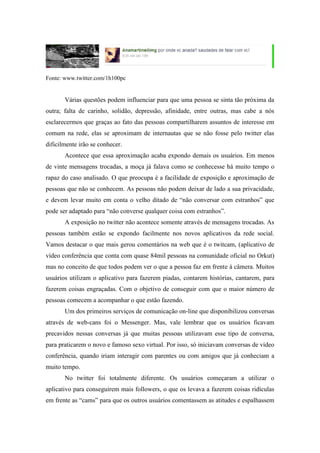 Fonte: www.twitter.com/1h100pc


       Várias questões podem influenciar para que uma pessoa se sinta tão próxima da
outra; falta de carinho, solidão, depressão, afinidade, entre outras, mas cabe a nós
esclarecermos que graças ao fato das pessoas compartilharem assuntos de interesse em
comum na rede, elas se aproximam de internautas que se não fosse pelo twitter elas
dificilmente irão se conhecer.
       Acontece que essa aproximação acaba expondo demais os usuários. Em menos
de vinte mensagens trocadas, a moça já falava como se conhecesse há muito tempo o
rapaz do caso analisado. O que preocupa é a facilidade de exposição e aproximação de
pessoas que não se conhecem. As pessoas não podem deixar de lado a sua privacidade,
e devem levar muito em conta o velho ditado de “não conversar com estranhos” que
pode ser adaptado para “não converse qualquer coisa com estranhos”.
       A exposição no twitter não acontece somente através de mensagens trocadas. As
pessoas também estão se expondo facilmente nos novos aplicativos da rede social.
Vamos destacar o que mais gerou comentários na web que é o twitcam, (aplicativo de
vídeo conferência que conta com quase 84mil pessoas na comunidade oficial no Orkut)
mas no conceito de que todos podem ver o que a pessoa faz em frente à câmera. Muitos
usuários utilizam o aplicativo para fazerem piadas, contarem histórias, cantarem, para
fazerem coisas engraçadas. Com o objetivo de conseguir com que o maior número de
pessoas comecem a acompanhar o que estão fazendo.
       Um dos primeiros serviços de comunicação on-line que disponibilizou conversas
através de web-cans foi o Messenger. Mas, vale lembrar que os usuários ficavam
precavidos nessas conversas já que muitas pessoas utilizavam esse tipo de conversa,
para praticarem o novo e famoso sexo virtual. Por isso, só iniciavam conversas de vídeo
conferência, quando iriam interagir com parentes ou com amigos que já conheciam a
muito tempo.
       No twitter foi totalmente diferente. Os usuários começaram a utilizar o
aplicativo para conseguirem mais followers, o que os levava a fazerem coisas ridículas
em frente as “cams” para que os outros usuários comentassem as atitudes e espalhassem
 