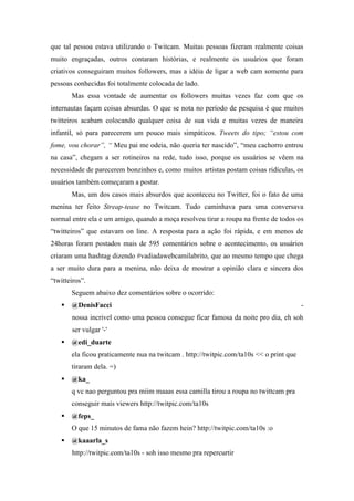 que tal pessoa estava utilizando o Twitcam. Muitas pessoas fizeram realmente coisas
muito engraçadas, outros contaram histórias, e realmente os usuários que foram
criativos conseguiram muitos followers, mas a idéia de ligar a web cam somente para
pessoas conhecidas foi totalmente colocada de lado.
       Mas essa vontade de aumentar os followers muitas vezes faz com que os
internautas façam coisas absurdas. O que se nota no período de pesquisa é que muitos
twitteiros acabam colocando qualquer coisa de sua vida e muitas vezes de maneira
infantil, só para parecerem um pouco mais simpáticos. Tweets do tipo; “estou com
fome, vou chorar”, “ Meu pai me odeia, não queria ter nascido”, “meu cachorro entrou
na casa”, chegam a ser rotineiros na rede, tudo isso, porque os usuários se vêem na
necessidade de parecerem bonzinhos e, como muitos artistas postam coisas ridículas, os
usuários também começaram a postar.
       Mas, um dos casos mais absurdos que aconteceu no Twitter, foi o fato de uma
menina ter feito Streap-tease no Twitcam. Tudo caminhava para uma conversava
normal entre ela e um amigo, quando a moça resolveu tirar a roupa na frente de todos os
“twitteiros” que estavam on line. A resposta para a ação foi rápida, e em menos de
24horas foram postados mais de 595 comentários sobre o acontecimento, os usuários
criaram uma hashtag dizendo #vadiadawebcamilabrito, que ao mesmo tempo que chega
a ser muito dura para a menina, não deixa de mostrar a opinião clara e sincera dos
“twitteiros”.
       Seguem abaixo dez comentários sobre o ocorrido:
    @DenisFacci                                                                         -
       nossa incrivel como uma pessoa consegue ficar famosa da noite pro dia, eh soh
       ser vulgar '-'
    @edi_duarte
       ela ficou praticamente nua na twitcam . http://twitpic.com/ta10s << o print que
       tiraram dela. =)
    @ka_
       q vc nao perguntou pra miim maaas essa camilla tirou a roupa no twittcam pra
       conseguir mais viewers http://twitpic.com/ta10s
    @feps_
       O que 15 minutos de fama não fazem hein? http://twitpic.com/ta10s :o
    @kaaarla_s
       http://twitpic.com/ta10s - soh isso mesmo pra repercurtir
 