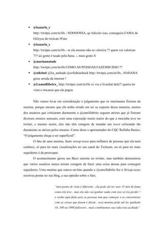  @kaaarla_s
       http://twitpic.com/ta10s - NOOOOSSA, qe ridiculo isso, conseguiiu FAMA de
       GGeyse do twitcan #Fato
    @kaaarla_s
       http://twitpic.com/ta10s - se ela mesmo não se valoriza ?? quem vai valorizar
       ??? aii gente é tuudo pela fama .-. mais gente fi
    @mariannatude
       http://twitpic.com/ta10s COMO AS PESSOAS FAZEMM ISSO ??
    @niktinti @lia_andrade @sofiabiaobock http://twitpic.com/ta10s , HAHAHA
       geise arruda da internet !
    @LuanaRibeiro_ http://twitpic.com/ta10s vc viu o livechat dela?! queria ter
       visto o micasso que ela pagou


       Não vamos levar em consideração o julgamento que os internautas fizeram da
menina, porque mesmo que ela tenha errado em ter se exposto dessa maneira, muitos
dos usuários que criticaram duramente a @camillabrito seguem atrizes que já fizeram
diversos ensaios sensuais, com uma exposição muito maior do que a mocinha teve no
twitter, e mesmo assim, eles não têm coragem de mandar um tweet criticando tão
duramente as atrizes pelos ensaios. Como disse o apresentador do CQC Rafinha Bastos;
“O julgamento chega a ser superficial”.
       O fato de uma menina, fazer streap-tease para milhares de pessoas que ela nem
conhece, só para ter mais visualizações no seu canal do Twitcam, ou só para ter mais
seguidores é de preocupar.
       O acontecimento gerou um Buzz enorme no twitter, mas também demonstrou
que vários usuários nunca teriam coragem de fazer uma coisa dessas para conseguir
seguidores. Uma menina que estava on-line quando a @camillabrito fez o Streap-tease
resolveu postar no seu blog, a sua opinião sobre o fato;


                        “meu ponto de vista é diferente , ela pode até ter seus 15 min de fama
                        como ela teve , mas ela não vai ganhar nada com isso só ira perder !
                        e venho aqui falar pois as pessoas tem que começar a se concientizar
                        com as coisas que fazem e dizem , essa menina pode até ter ganhado
                        10, 100 ou 1000 fallowers , mais combinemos sua vida esta acabada”
 