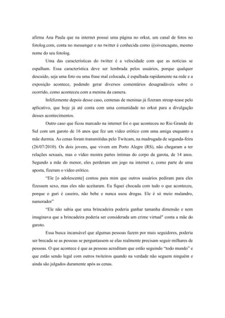 afirma Ana Paula que na internet possui uma página no orkut, um canal de fotos no
fotolog.com, conta no messenger e no twitter é conhecida como @oivencagato, mesmo
nome do seu fotolog.
          Uma das características do twitter é a velocidade com que as notícias se
espalham. Essa característica deve ser lembrada pelos usuários, porque qualquer
descuido, seja uma foto ou uma frase mal colocada, é espalhada rapidamente na rede e a
exposição acontece, podendo gerar diversos comentários desagradáveis sobre o
ocorrido, como aconteceu com a menina da camera.
          Infelizmente depois desse caso, centenas de meninas já fizeram streap-tease pelo
aplicativo, que hoje já até conta com uma comunidade no orkut para a divulgação
desses acontecimentos.
          Outro caso que ficou marcado na internet foi o que aconteceu no Rio Grande do
Sul com um garoto de 16 anos que fez um vídeo erótico com uma amiga enquanto a
mãe durmia. As cenas foram transmitidas pelo Twitcam, na madrugada de segunda-feira
(26/07/2010). Os dois jovens, que vivem em Porto Alegre (RS), não chegaram a ter
relações sexuais, mas o vídeo mostra partes íntimas do corpo da garota, de 14 anos.
Segundo a mãe do menor, eles perderam um jogo na internet e, como parte de uma
aposta, fizeram o vídeo erótico.
          “Ele [o adolescente] contou para mim que outros usuários pediram para eles
fizessem sexo, mas eles não aceitaram. Eu fiquei chocada com tudo o que aconteceu,
porque o guri é caseiro, não bebe e nunca usou drogas. Ele é só meio malandro,
namorador”
          “Ele não sabia que uma brincadeira poderia ganhar tamanha dimensão e nem
imaginava que a brincadeira poderia ser considerada um crime virtual" conta a mãe do
garoto.
          Essa busca incansável que algumas pessoas fazem por mais seguidores, poderia
ser brecada se as pessoas se perguntassem se elas realmente precisam seguir milhares de
pessoas. O que acontece é que as pessoas acreditam que estão seguindo “todo mundo” e
que estão sendo legal com outros twiteiros quando na verdade não seguem ninguém e
ainda são julgados duramente após as cenas.
 