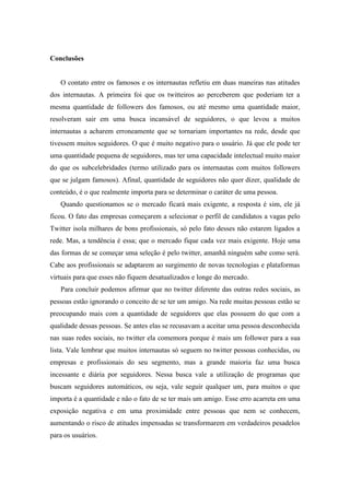 Conclusões


   O contato entre os famosos e os internautas refletiu em duas maneiras nas atitudes
dos internautas. A primeira foi que os twitteiros ao perceberem que poderiam ter a
mesma quantidade de followers dos famosos, ou até mesmo uma quantidade maior,
resolveram sair em uma busca incansável de seguidores, o que levou a muitos
internautas a acharem erroneamente que se tornariam importantes na rede, desde que
tivessem muitos seguidores. O que é muito negativo para o usuário. Já que ele pode ter
uma quantidade pequena de seguidores, mas ter uma capacidade intelectual muito maior
do que os subcelebridades (termo utilizado para os internautas com muitos followers
que se julgam famosos). Afinal, quantidade de seguidores não quer dizer, qualidade de
conteúdo, é o que realmente importa para se determinar o caráter de uma pessoa.
   Quando questionamos se o mercado ficará mais exigente, a resposta é sim, ele já
ficou. O fato das empresas começarem a selecionar o perfil de candidatos a vagas pelo
Twitter isola milhares de bons profissionais, só pelo fato desses não estarem ligados a
rede. Mas, a tendência é essa; que o mercado fique cada vez mais exigente. Hoje uma
das formas de se começar uma seleção é pelo twitter, amanhã ninguém sabe como será.
Cabe aos profissionais se adaptarem ao surgimento de novas tecnologias e plataformas
virtuais para que esses não fiquem desatualizados e longe do mercado.
   Para concluir podemos afirmar que no twitter diferente das outras redes sociais, as
pessoas estão ignorando o conceito de se ter um amigo. Na rede muitas pessoas estão se
preocupando mais com a quantidade de seguidores que elas possuem do que com a
qualidade dessas pessoas. Se antes elas se recusavam a aceitar uma pessoa desconhecida
nas suas redes sociais, no twitter ela comemora porque é mais um follower para a sua
lista. Vale lembrar que muitos internautas só seguem no twitter pessoas conhecidas, ou
empresas e profissionais do seu segmento, mas a grande maioria faz uma busca
incessante e diária por seguidores. Nessa busca vale a utilização de programas que
buscam seguidores automáticos, ou seja, vale seguir qualquer um, para muitos o que
importa é a quantidade e não o fato de se ter mais um amigo. Esse erro acarreta em uma
exposição negativa e em uma proximidade entre pessoas que nem se conhecem,
aumentando o risco de atitudes impensadas se transformarem em verdadeiros pesadelos
para os usuários.
 