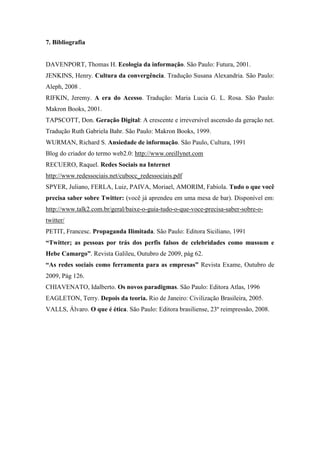 7. Bibliografia


DAVENPORT, Thomas H. Ecologia da informação. São Paulo: Futura, 2001.
JENKINS, Henry. Cultura da convergência. Tradução Susana Alexandria. São Paulo:
Aleph, 2008 .
RIFKIN, Jeremy. A era do Acesso. Tradução: Maria Lucia G. L. Rosa. São Paulo:
Makron Books, 2001.
TAPSCOTT, Don. Geração Digital: A crescente e irreversível ascensão da geração net.
Tradução Ruth Gabriela Bahr. São Paulo: Makron Books, 1999.
WURMAN, Richard S. Ansiedade de informação. São Paulo, Cultura, 1991
Blog do criador do termo web2.0: http://www.oreillynet.com
RECUERO, Raquel. Redes Sociais na Internet
http://www.redessociais.net/cubocc_redessociais.pdf
SPYER, Juliano, FERLA, Luiz, PAIVA, Moriael, AMORIM, Fabíola. Tudo o que você
precisa saber sobre Twitter: (você já aprendeu em uma mesa de bar). Disponível em:
http://www.talk2.com.br/geral/baixe-o-guia-tudo-o-que-voce-precisa-saber-sobre-o-
twitter/
PETIT, Francesc. Propaganda Ilimitada. São Paulo: Editora Siciliano, 1991
“Twitter; as pessoas por trás dos perfis falsos de celebridades como mussum e
Hebe Camargo”. Revista Galileu, Outubro de 2009, pág 62.
“As redes sociais como ferramenta para as empresas” Revista Exame, Outubro de
2009, Pág 126.
CHIAVENATO, Idalberto. Os novos paradigmas. São Paulo: Editora Atlas, 1996
EAGLETON, Terry. Depois da teoria. Rio de Janeiro: Civilização Brasileira, 2005.
VALLS, Álvaro. O que é ética. São Paulo: Editora brasiliense, 23º reimpressão, 2008.
 