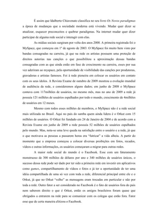 É assim que Idalberto Chiavenato classifica no seu livro Os Novos paradigmas
a época de mudanças que a sociedade moderna está vivendo. Mudar quer dizer se
atualizar, esquecer preconceitos e quebrar paradigmas. Na internet mudar quer dizer
participar de alguma rede social e interagir com elas.
         As mídias sociais surgiram por volta dos anos 2000. A primeira registrada foi o
MySpace, que começou em 1º de agosto de 2003. O MySpace foi muito bem visto por
bandas consagradas na carreira, já que na rede os artistas possuem uma proteção de
direitos autorias nas canções o que possibilitou a aproximação dessas bandas
consagradas com as que ainda estão em fase de crescimento na carreira, esses por sua
vez aderiram ao myspace, pela oportunidade de visibilidade das canções por produtoras,
gravadoras e artistas famosos. Foi à rede pioneira em colocar os usuários em contato
com os seus ídolos. A Revista Exame de outubro de 2009 mostrou a evolução mundial
de audiência da rede, e consideremos alguns dados; em junho de 2008 o MySpace
contava com 117milhões de usuários, no mesmo mês, mas no ano de 2009 a rede já
possuía 121 milhões de usuários espalhados por todo o mundo, crescimento de 4milhões
de usuários em 12 meses.
         Mesmo com todos esses milhões de membros, o MySpace não é a rede social
mais utilizada no Brasil. Aqui no país do samba quem ainda lidera é o Orkut com 15
milhões de usuários. O Orkut foi fundado em 24 de Janeiro de 2004 e de acordo com a
Revista Exame em junho de 2009 a rede possuía 52 milhões de usuários espalhados
pelo mundo. Mas, nota-se uma leve queda na satisfação entre o usuário e a rede, já que
o que motivava as pessoas a passarem horas era “futricar” a vida alheia. A partir do
momento que a empresa começou a colocar diversas proibições em fotos, recados,
vídeos e outras informações, os usuários começaram a migrar para outras redes.
         A maior rede social do mundo é o Facebook. Esse com um faturamento
monstruoso de 300 milhões de dólares por ano e 340 milhões de usuários únicos, o
sucesso dessa rede pode ser dado por ter sido a primeira rede em investir em aplicativos
como games, compartilhamento de vídeos e fotos e já ter a oportunidade de ter uma
idéia compartilhada de uma só vez com toda a rede, diferencial principal entre ele e o
Orkut, já que no Orkut “velho” as mensagens eram trocadas em particular e não por
toda a rede. Outro fator a ser considerado no Facebook é o fato de usuários fora do país
nem saberem direito o que é Orkut, então os amigos brasileiros foram quase que
obrigados a entrarem na rede para se comunicar com os colegas que estão fora. Fator
esse que de certa maneira elitizou o Facebook.
 