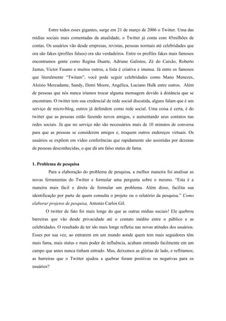 Entre todos esses gigantes, surge em 21 de março de 2006 o Twitter. Uma das
mídias sociais mais comentadas da atualidade, o Twitter já conta com 45milhões de
contas. Os usuários vão desde empresas, revistas, pessoas normais até celebridades que
ora são fakes (profiles falsos) ora são verdadeiros. Entre os profiles fakes mais famosos
encontramos gente como Regina Duarte, Adriane Galisteu, Zé do Caixão, Roberto
Justus, Victor Fasano e muitos outros, a lista é criativa e imensa. Já entre os famosos
que literalmente “Twitam”, você pode seguir celebridades como Mano Menezes,
Aloísio Mercadante, Sandy, Demi Moore, Angélica, Luciano Hulk entre outros. Além
de pessoas que nós nunca iríamos trocar alguma mensagem devido à distância que se
encontram. O twitter tem sua credencial de rede social discutida, alguns falam que é um
serviço de micro-blog, outros já defendem como rede social. Uma coisa é certa, é do
twitter que as pessoas estão fazendo novos amigos, e aumentando seus contatos nas
redes sociais. Já que no serviço não são necessários mais de 10 minutos de conversa
para que as pessoas se considerem amigos e, troquem outros endereços virtuais. Os
usuários se expõem em vídeo conferências que rapidamente são assistidas por dezenas
de pessoas desconhecidas, o que dá um falso status de fama.


1. Problema de pesquisa
        Para a elaboração do problema de pesquisa, a melhor maneira foi analisar as
novas ferramentas do Twitter e formular uma pergunta sobre o mesmo. “Esta é a
maneira mais fácil e direta de formular um problema. Além disso, facilita sua
identificação por parte de quem consulta o projeto ou o relatório da pesquisa.” Como
elaborar projetos de pesquisa, Antonio Carlos Gil.
       O twitter de fato foi mais longe do que as outras mídias sociais! Ele quebrou
barreiras que vão desde privacidade até o contato inédito entre o público e as
celebridades. O resultado de ter ido mais longe refletiu nas novas atitudes dos usuários.
Esses por sua vez, ao entrarem em um mundo aonde quem tem mais seguidores têm
mais fama, mais status e mais poder de influência, acabam entrando facilmente em um
campo que antes nunca tinham entrado. Mas, deixemos as glórias de lado, e reflitamos;
as barreiras que o Twitter ajudou a quebrar foram positivas ou negativas para os
usuários?
 