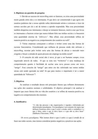 2. Hipóteses ou questões de pesquisa
       1- Devido ao sucesso do micro-blog entre os famosos, se criou uma proximidade
muito grande entre eles e os internautas. O que deve ser comemorado é que agora nós
usuários podemos dar a nossa opinião sobre determinado artista e corremos o risco de
sermos ouvidos por ele e até de termos a opinião respondida. Mas essa proximidade
também despertou nos internautas o desejo se tornarem famosos, motivo esse que levou
os internautas a fazerem coisas que nunca tinham feito nas mídias sociais e a buscarem
uma quantidade enorme de “followers”. Mas afinal, essa proximidade influiu de
maneira positiva ou negativa no comportamento dos usuários na web?
       2- Várias empresas começaram a utilizar o twitter como uma das formas de
recrutar funcionários. Considerando que milhares de pessoas ainda não utilizam o
micro-blog, recrutar pelo twitter seria uma das formas de deixar o mercado mais
exigente e forçar a entrada de quem procura um emprego na mídia social?
       3- O conceito de rede social não é novo, já que o ser humano sempre viveu
organizado através de redes.     O que se nota nos “twitteiros” é uma mudança de
comportamento quanto à facilidade de aceitar uma nova pessoa como um novo
“amigo”. Esse conceito de “amigo” que antes era tão valorizado nas outras mídias
sócias está sendo ignorado na rede? Já que para muitos o importante é ter a maior
quantidade de “followers”?


3. Objetivos
       Ao analisar o resultado desses três principais fatores que refletem diretamente
nas ações dos usuários normais e celebridades. O objetivo principal é de analisar o
impacto que esses fatores têm na vida dos usuários e se reflete de maneira positiva ou
negativa no comportamento dos mesmos.


4. Justificativa
                       “A vida das pessoas e das organizações é regrada e delimitada por
                       determinados paradigmas. Um paradigma é um conjunto de regras que
                       definem fronteiras entre o que é certo e errado, entre o verdadeiro e o
                       que é falso, entre o que se deve fazer e o que não se deve fazer”
                       (Idalberto Chiavenato, 1996).

         Os novos paradigmas. Não iremos dizer o que é certo e o que é errado de se
fazer nas redes sociais, mas iremos considerar pontos negativos e positivos nas ações.
 